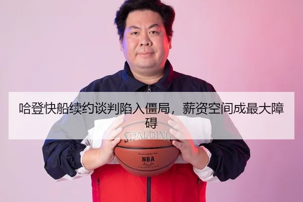哈登快船续约谈判陷入僵局，薪资空间成最大障碍