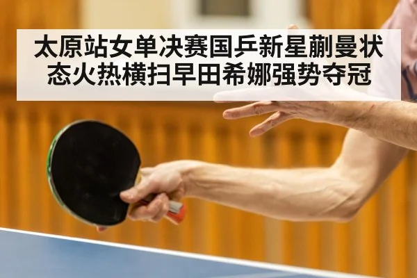 太原站女单决赛国乒新星蒯曼状态火热横扫早田希娜强势夺冠