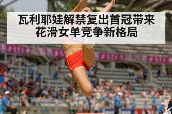 瓦利耶娃解禁复出首冠带来花滑女单竞争新格局