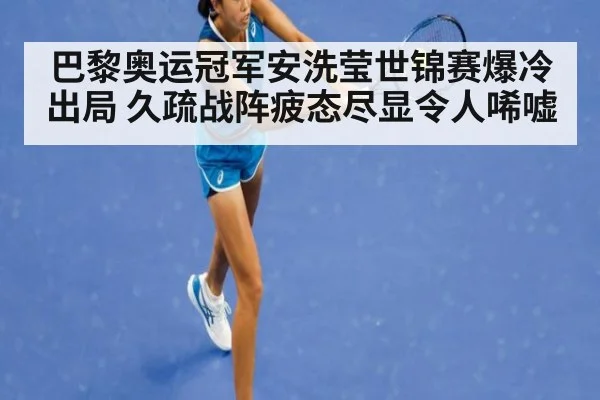 巴黎奥运冠军安洗莹世锦赛爆冷出局 久疏战阵疲态尽显令人唏嘘