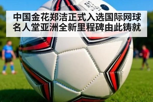 中国金花郑洁正式入选国际网球名人堂亚洲全新里程碑由此铸就