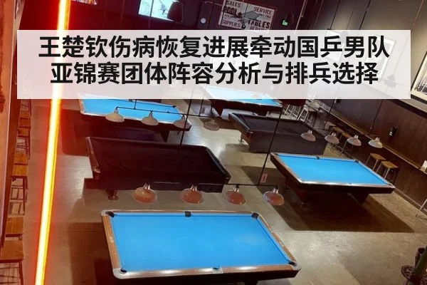王楚钦伤病恢复进展牵动国乒男队亚锦赛团体阵容分析与排兵选择